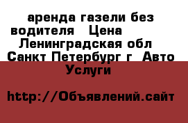 аренда газели без водителя › Цена ­ 1 700 - Ленинградская обл., Санкт-Петербург г. Авто » Услуги   